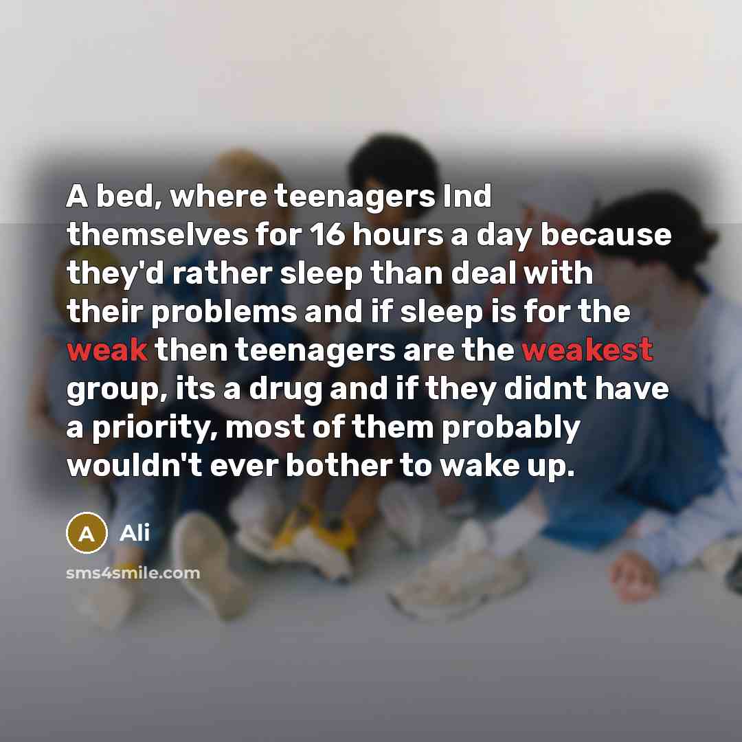 “A bed, where teenagers Ind themselves for 16 hours a day because they'd rather sleep than deal with their problems and if sleep is for the weak then teenagers are the weakest group, its a drug and if they didnt have a priority, most of them probably wouldn't ever bother to wake up.” quote by Ali