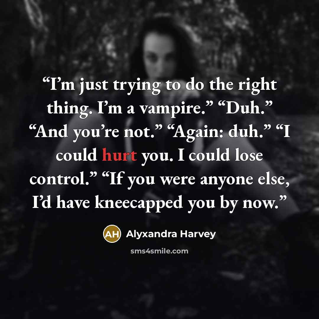 “I’m just trying to do the right thing. I’m a vampire.” “Duh.” “And you’re not.” “Again: duh.” “I could hurt you. I could lose control.” “If you were anyone else, I’d have kneecapped you by now.” quote by Alyxandra Harvey