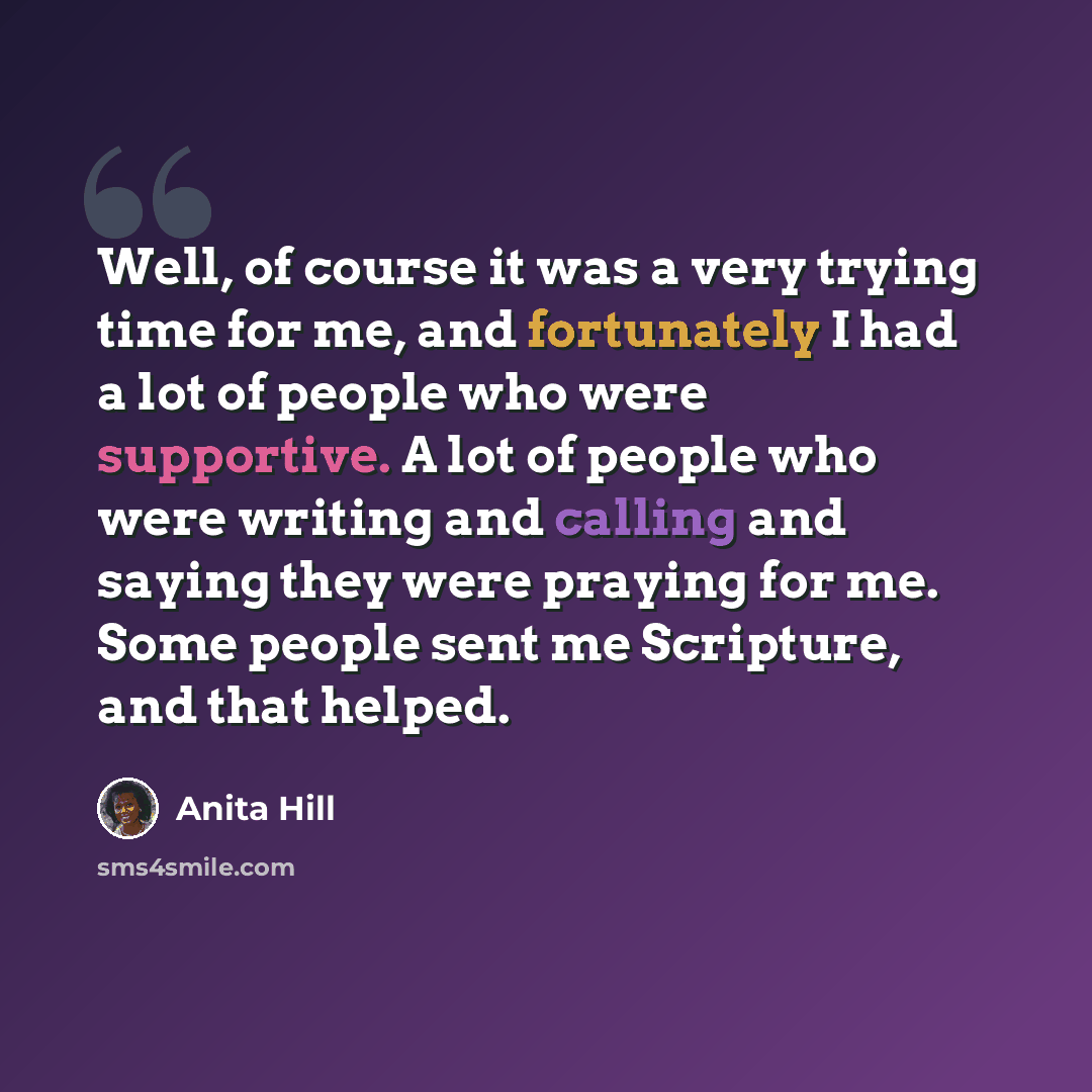 “Well, of course it was a very trying time for me, and fortunately I had a lot of people who were supportive. A lot of people who were writing and calling and saying they were praying for me. Some people sent me Scripture, and that helped.” quote by Anita Hill