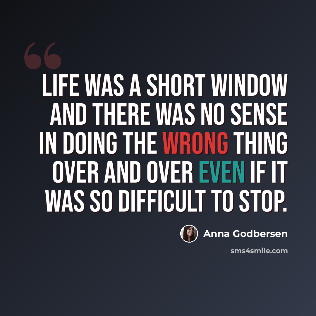 “Life was a short window and there was no sense in doing the wrong thing over and over even if it was so difficult to stop.” quote by Anna Godbersen
