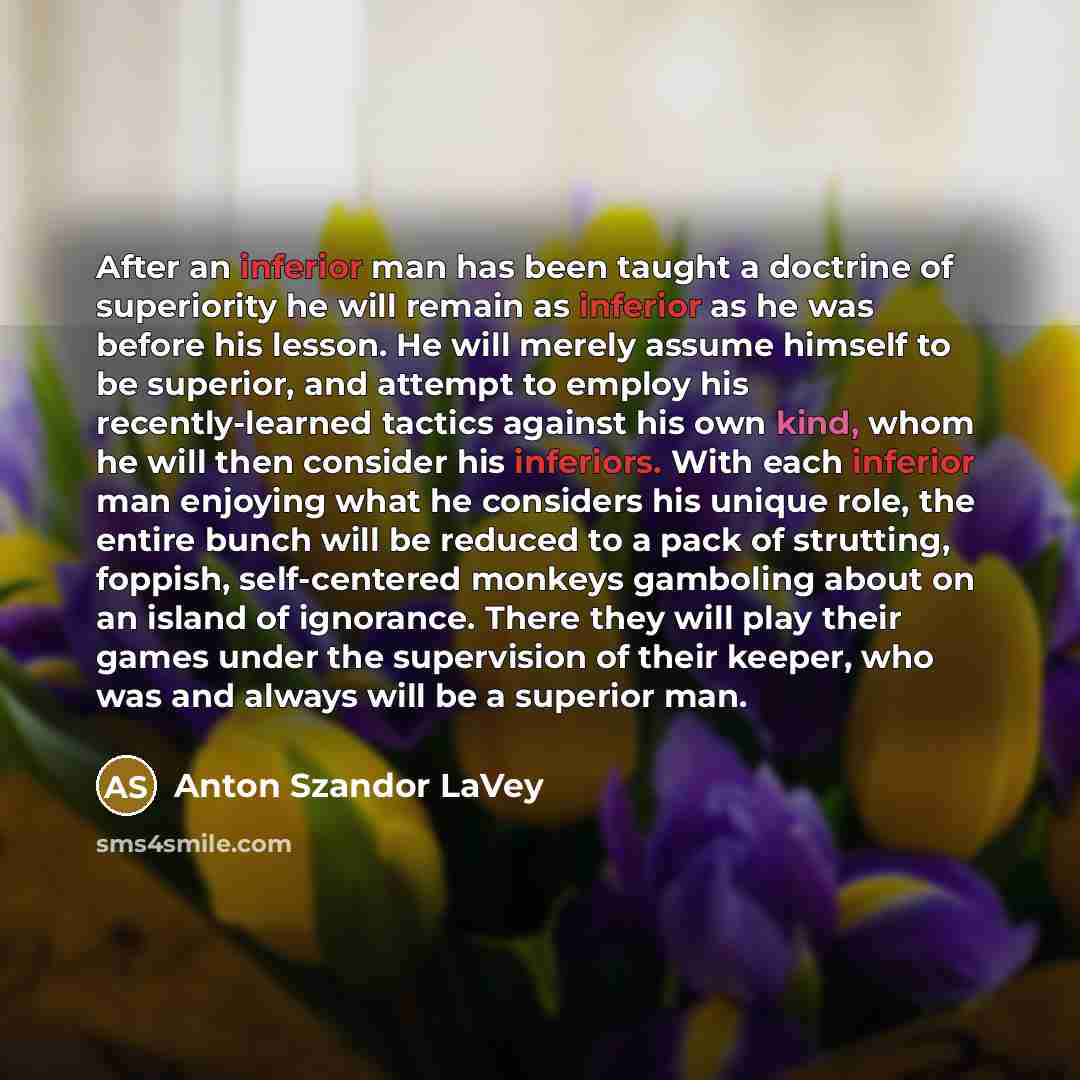 “After an inferior man has been taught a doctrine of superiority he will remain as inferior as he was before his lesson. He will merely assume himself to be superior, and attempt to employ his recently-learned tactics against his own kind, whom he will then consider his inferiors. With each…” quote by Anton Szandor LaVey