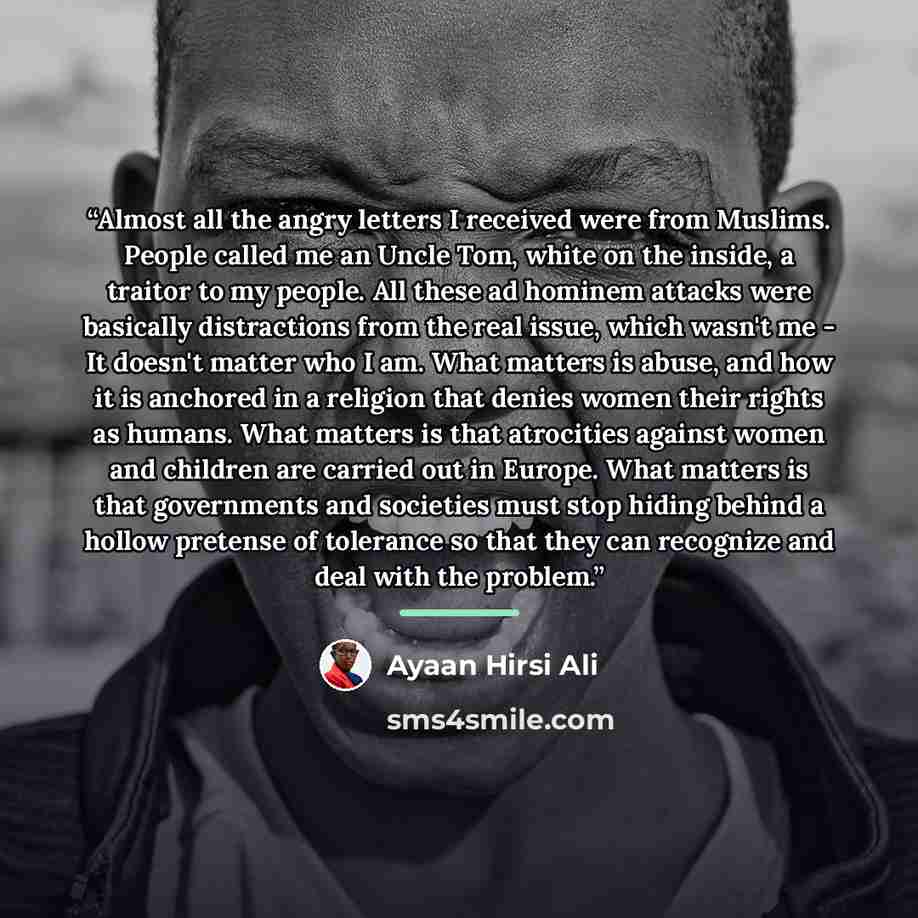 “Almost all the angry letters I received were from Muslims. People called me an Uncle Tom, white on the inside, a traitor to my people. All these ad hominem attacks were basically distractions from the real issue, which wasn't me - It doesn't matter who I am. What matters is abuse, and how it is…” quote by Ayaan Hirsi Ali
