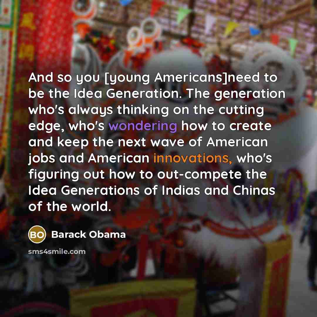 “And so you [young Americans]need to be the Idea Generation. The generation who's always thinking on the cutting edge, who's wondering how to create and keep the next wave of American jobs and American innovations, who's figuring out how to out-compete the Idea Generations of Indias and Chinas of…” quote by Barack Obama