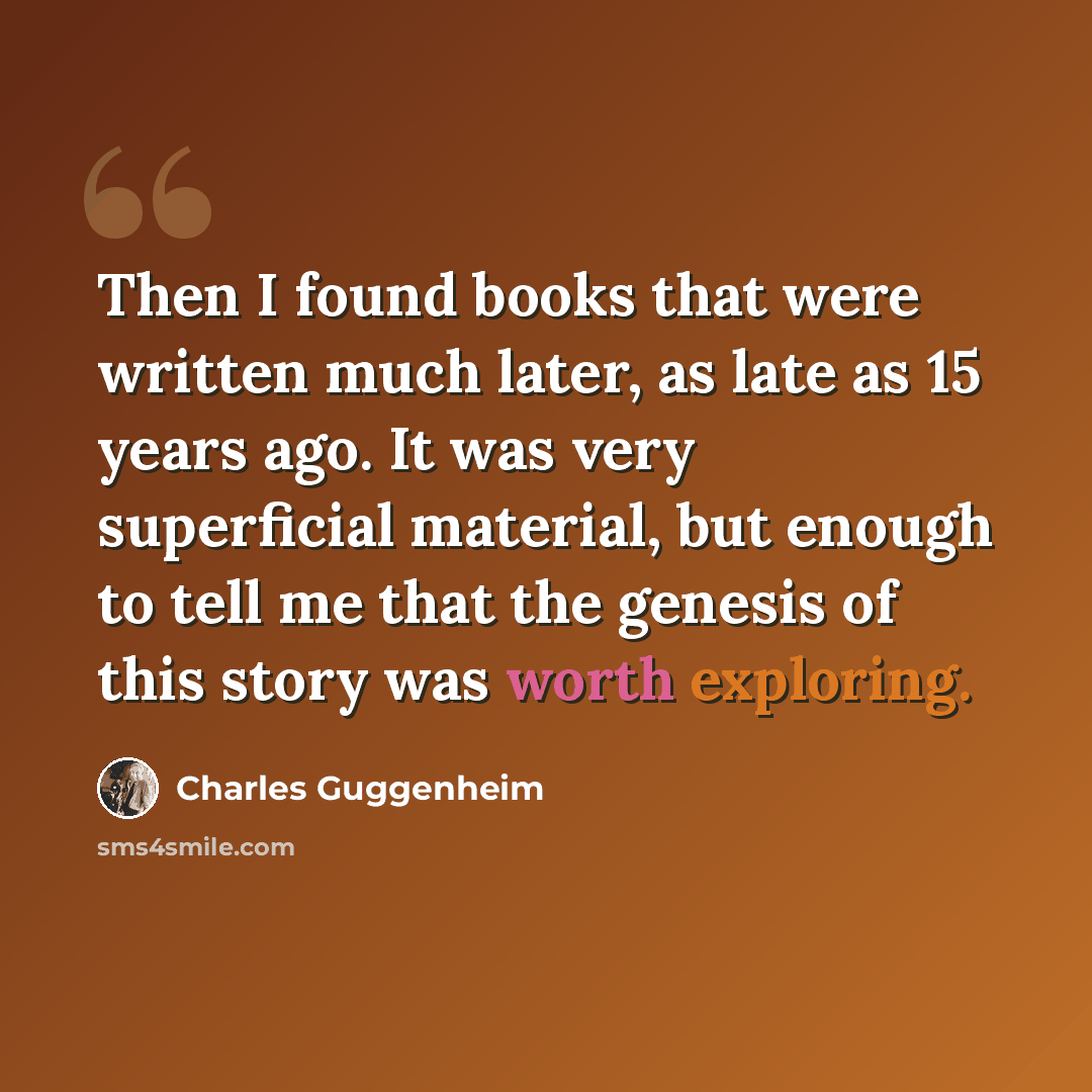 “Then I found books that were written much later, as late as 15 years ago. It was very superficial material, but enough to tell me that the genesis of this story was worth exploring.” quote by Charles Guggenheim