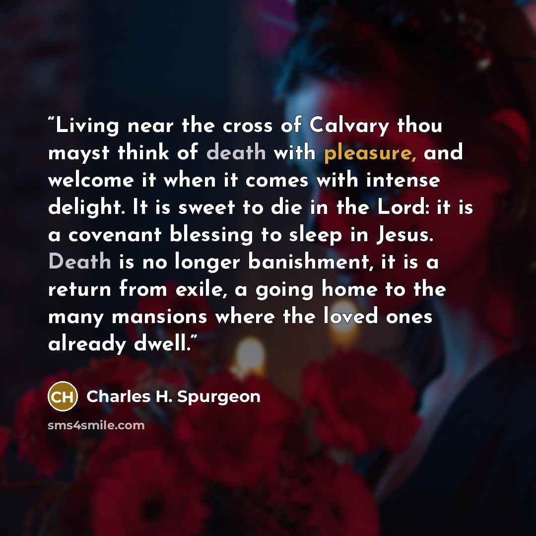 “Living near the cross of Calvary thou mayst think of death with pleasure, and welcome it when it comes with intense delight. It is sweet to die in the Lord: it is a covenant blessing to sleep in Jesus. Death is no longer banishment, it is a return from exile, a going home to the many mansions…” quote by Charles H. Spurgeon
