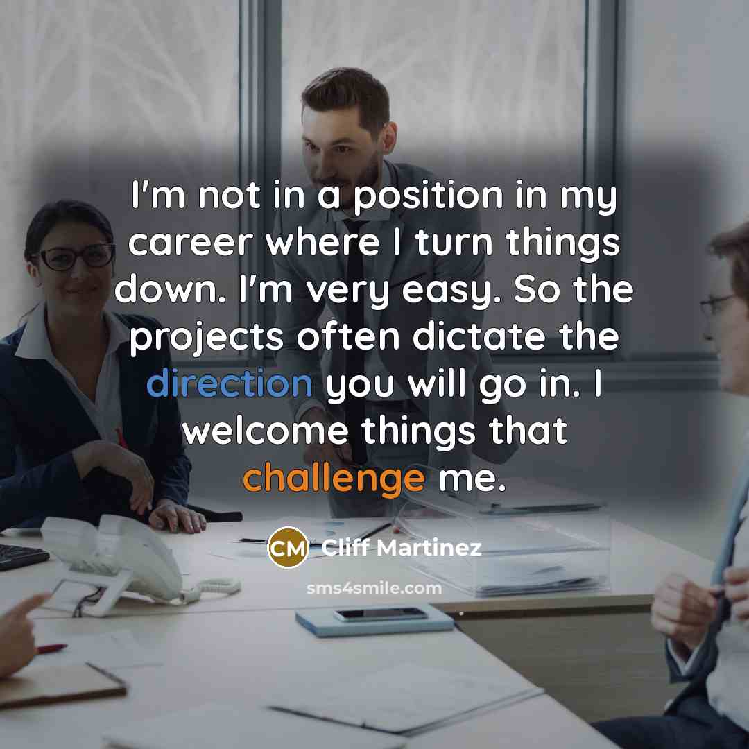 “I'm not in a position in my career where I turn things down. I'm very easy. So the projects often dictate the direction you will go in. I welcome things that challenge me.” quote by Cliff Martinez