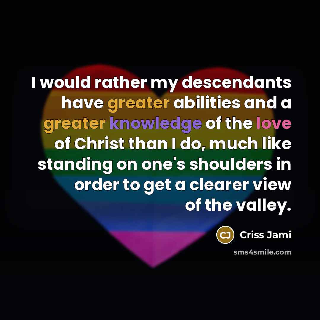 “I would rather my descendants have greater abilities and a greater knowledge of the love of Christ than I do, much like standing on one's shoulders in order to get a clearer view of the valley.” quote by Criss Jami