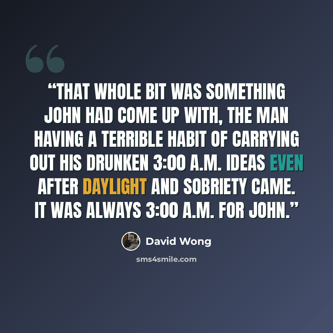 “That whole bit was something John had come up with, the man having a terrible habit of carrying out his drunken 3:00 A.M. ideas even after daylight and sobriety came. It was always 3:00 A.M. for John.” quote by David Wong