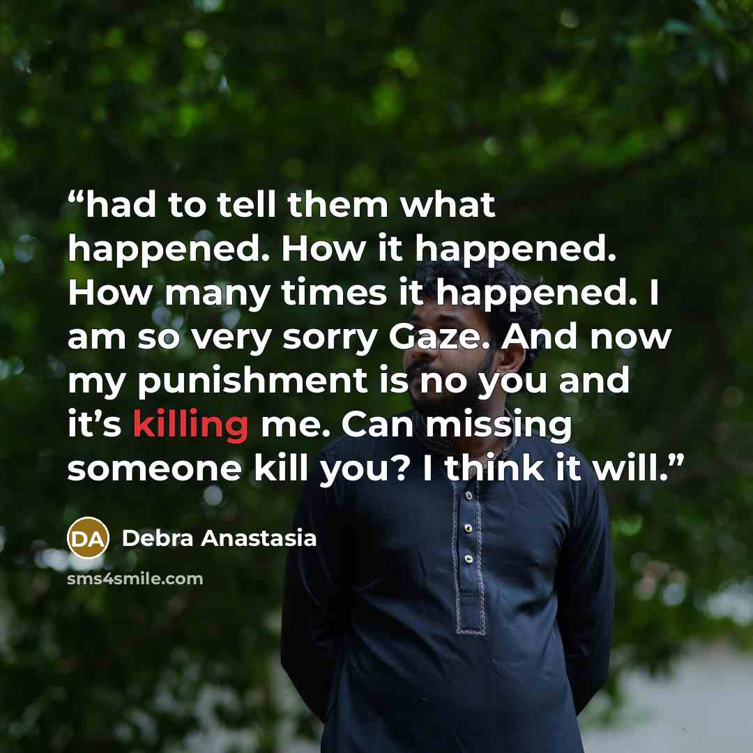 “had to tell them what happened. How it happened. How many times it happened. I am so very sorry Gaze. And now my punishment is no you and it’s killing me. Can missing someone kill you? I think it will.” quote by Debra Anastasia