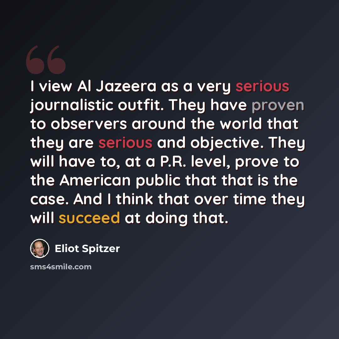 “I view Al Jazeera as a very serious journalistic outfit. They have proven to observers around the world that they are serious and objective. They will have to, at a P.R. level, prove to the American public that that is the case. And I think that over time they will succeed at doing that.” quote by Eliot Spitzer