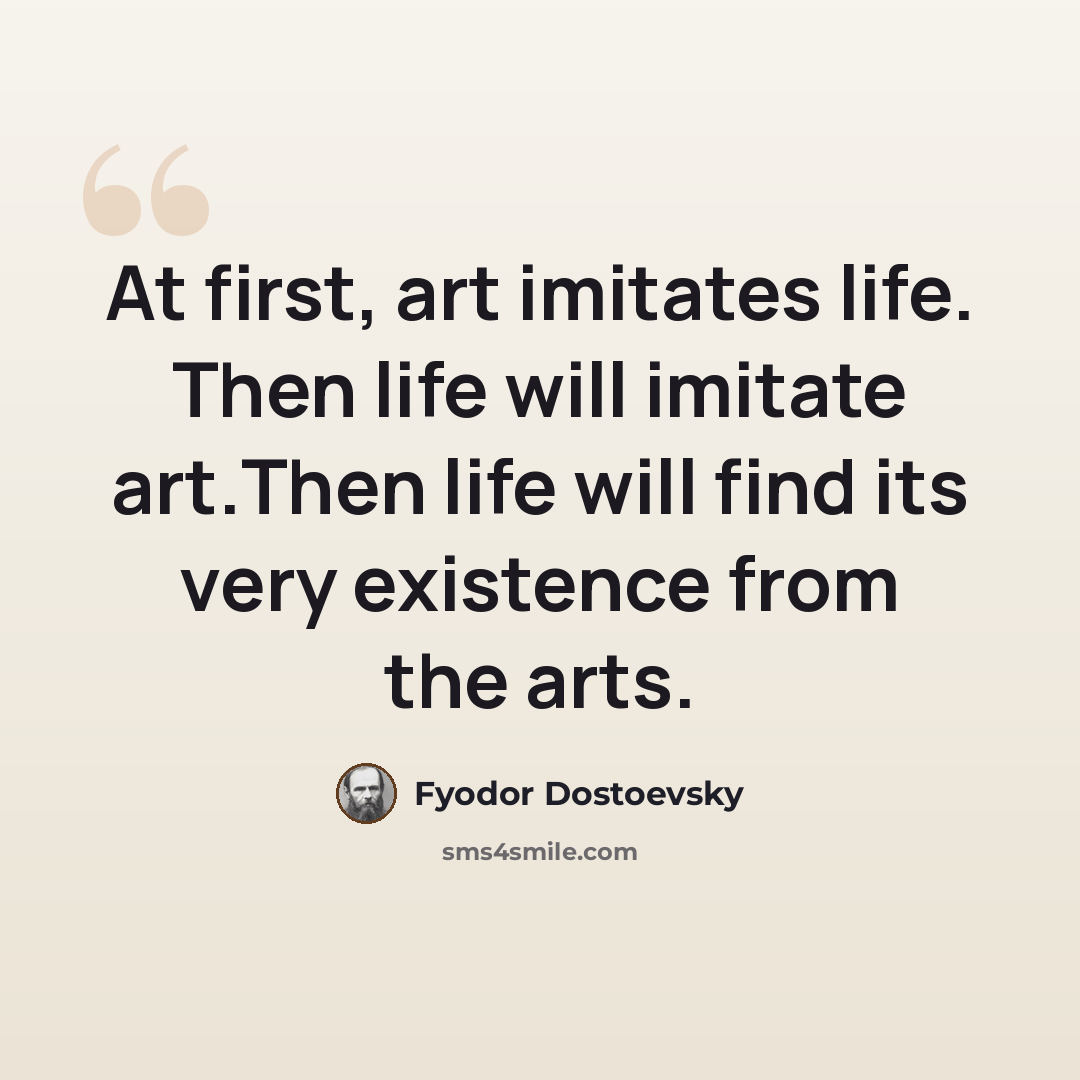 “At first, art imitates life. Then life will imitate art.Then life will find its very existence from the arts.” quote by Fyodor Dostoevsky