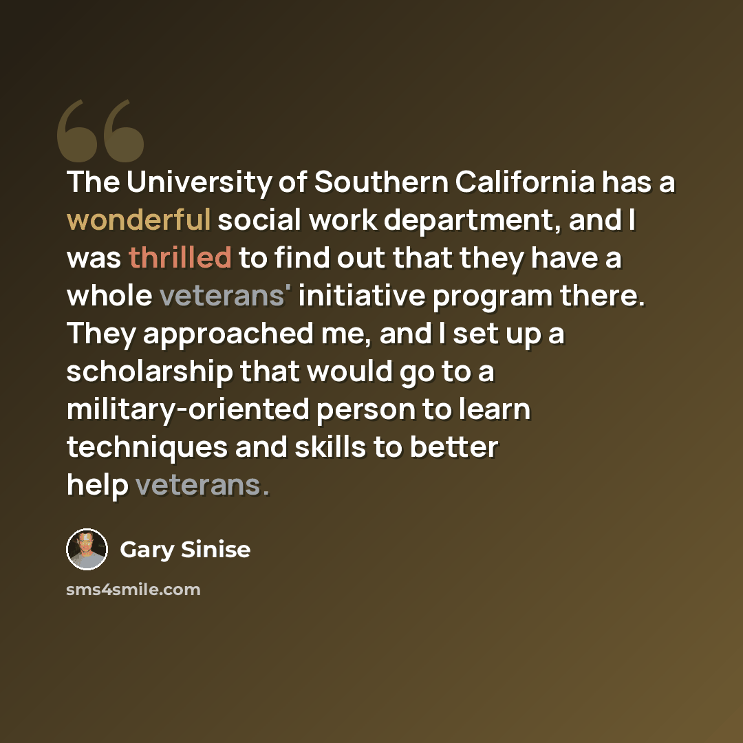 “The University of Southern California has a wonderful social work department, and I was thrilled to find out that they have a whole veterans' initiative program there. They approached me, and I set up a scholarship that would go to a military-oriented person to learn techniques and skills to…” quote by Gary Sinise