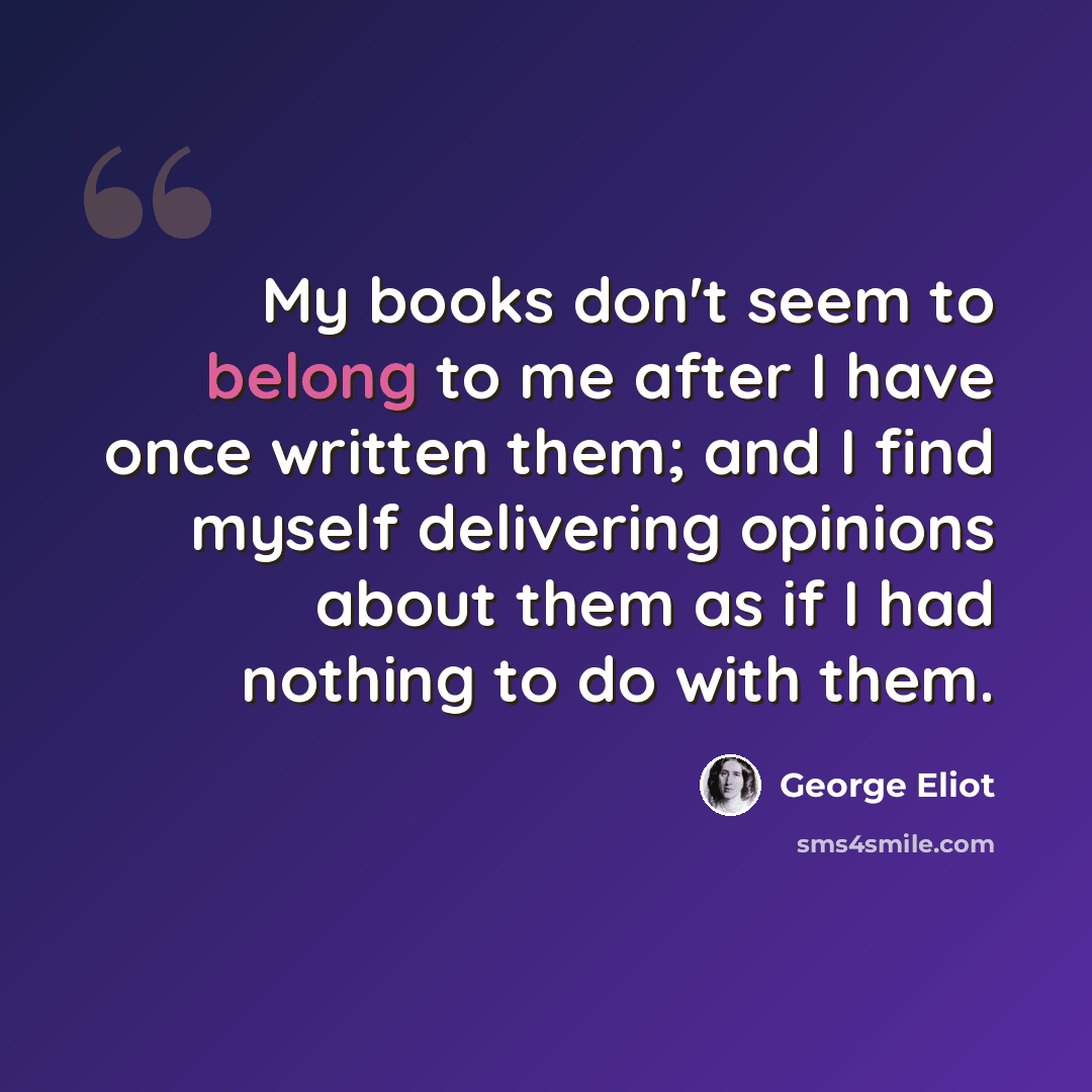 “My books don't seem to belong to me after I have once written them; and I find myself delivering opinions about them as if I had nothing to do with them.” quote by George Eliot