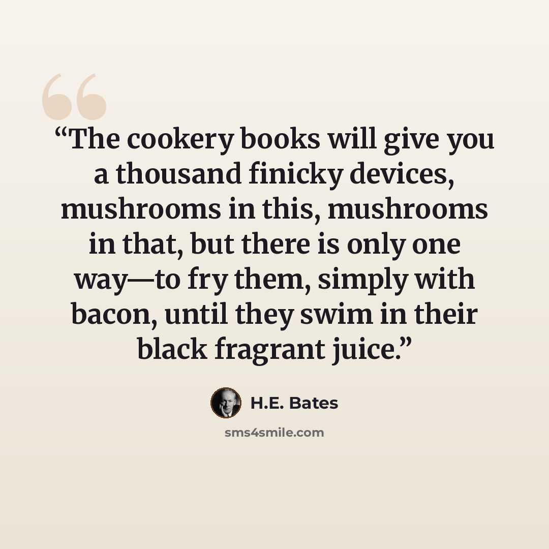 “The cookery books will give you a thousand finicky devices, mushrooms in this, mushrooms in that, but there is only one way—to fry them, simply with bacon, until they swim in their black fragrant juice.” quote by H.E. Bates