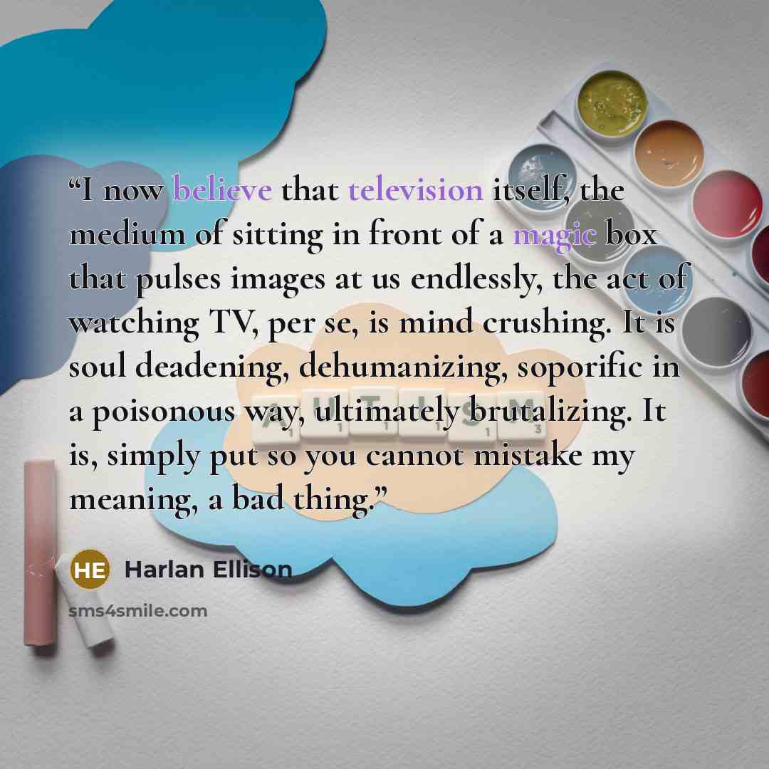 “I now believe that television itself, the medium of sitting in front of a magic box that pulses images at us endlessly, the act of watching TV, per se, is mind crushing. It is soul deadening, dehumanizing, soporific in a poisonous way, ultimately brutalizing. It is, simply put so you cannot…” quote by Harlan Ellison