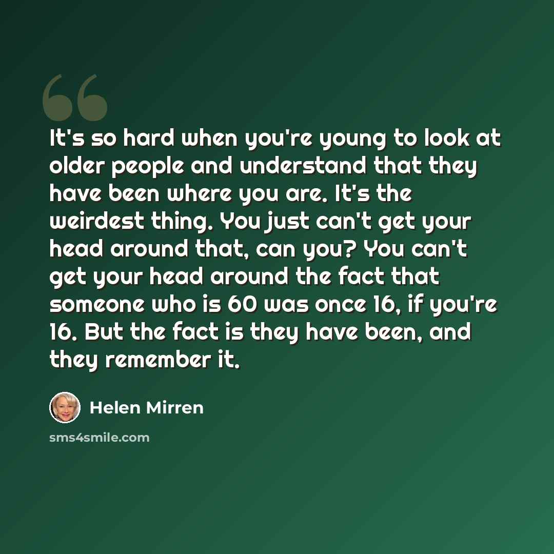 “It's so hard when you're young to look at older people and understand that they have been where you are. It's the weirdest thing. You just can't get your head around that, can you? You can't get your head around the fact that someone who is 60 was once 16, if you're 16. But the fact is they have…” quote by Helen Mirren