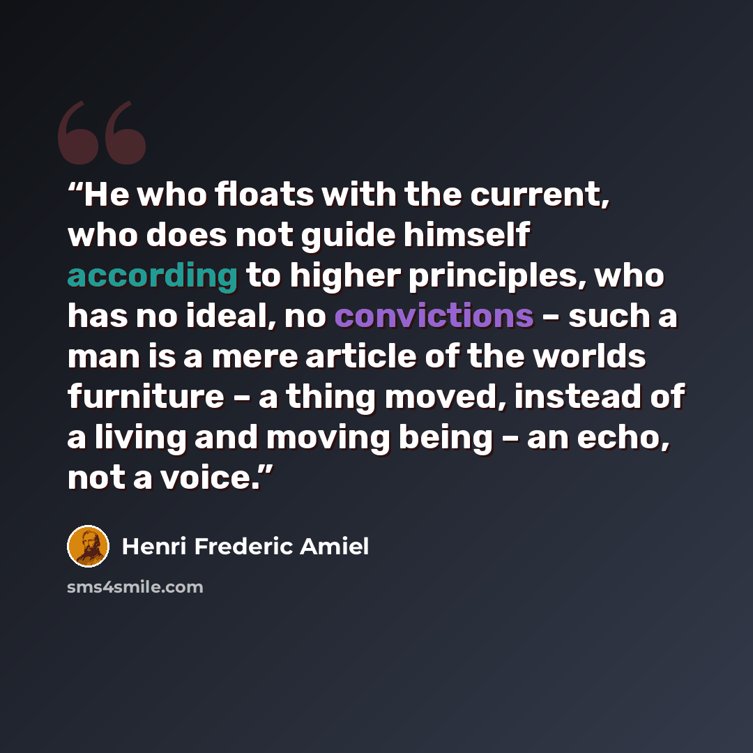 “He who floats with the current, who does not guide himself according to higher principles, who has no ideal, no convictions – such a man is a mere article of the worlds furniture – a thing moved, instead of a living and moving being – an echo, not a voice.” quote by Henri Frederic Amiel