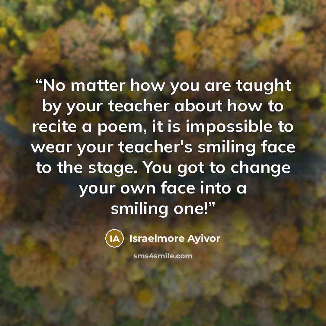 “No matter how you are taught by your teacher about how to recite a poem, it is impossible to wear your teacher's smiling face to the stage. You got to change your own face into a smiling one!” quote by Israelmore Ayivor