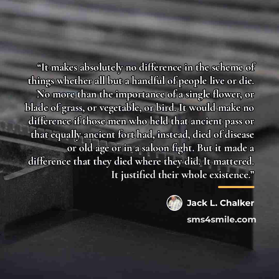 “It makes absolutely no difference in the scheme of things whether all but a handful of people live or die. No more than the importance of a single flower, or blade of grass, or vegetable, or bird. It would make no difference if those men who held that ancient pass or that equally ancient fort had…” quote by Jack L. Chalker