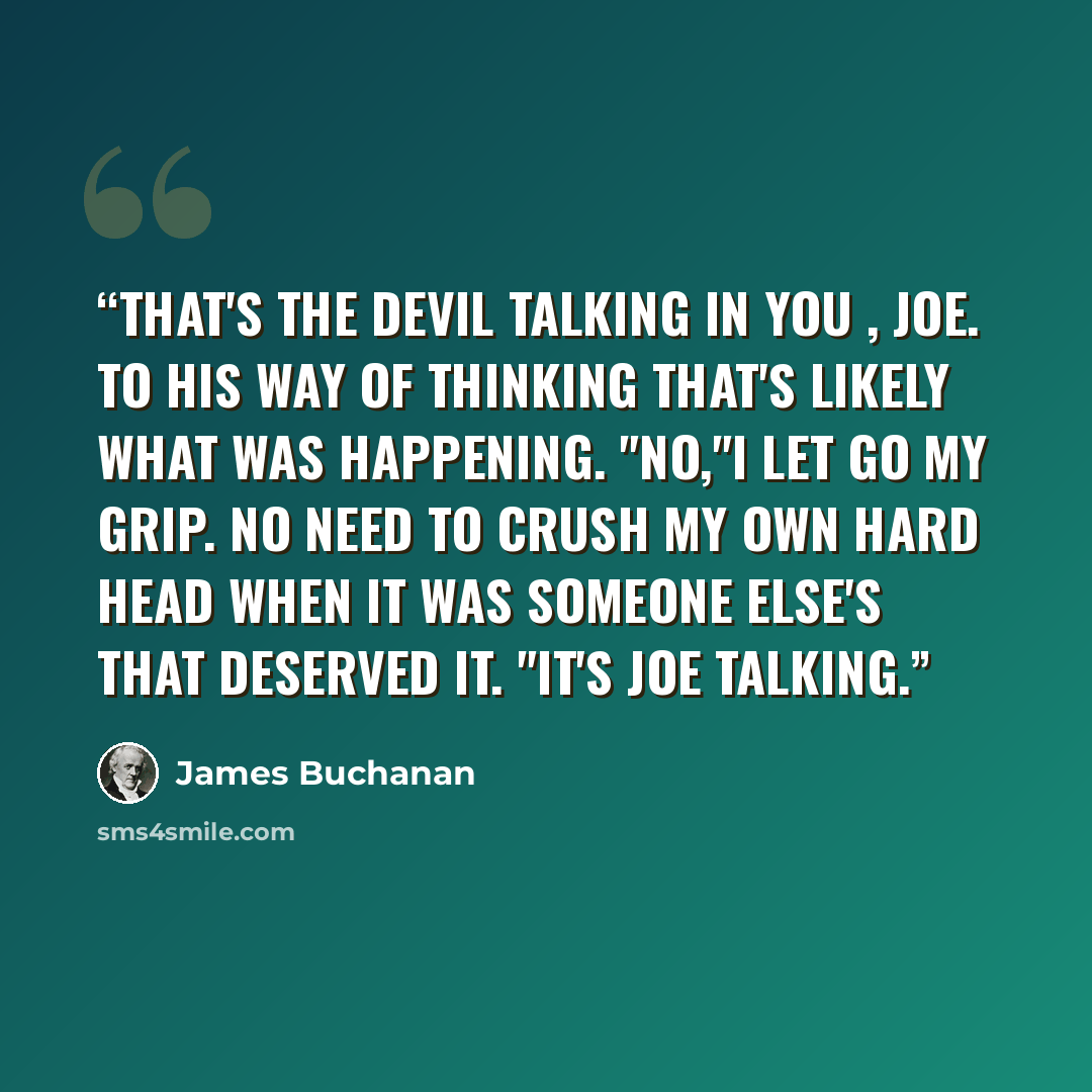 “That's the Devil talking in you , Joe. To his way of thinking that's likely what was happening. "No,"I let go my grip. No need to crush my own hard head when it was someone else's that deserved it. "It's Joe talking.” quote by James Buchanan