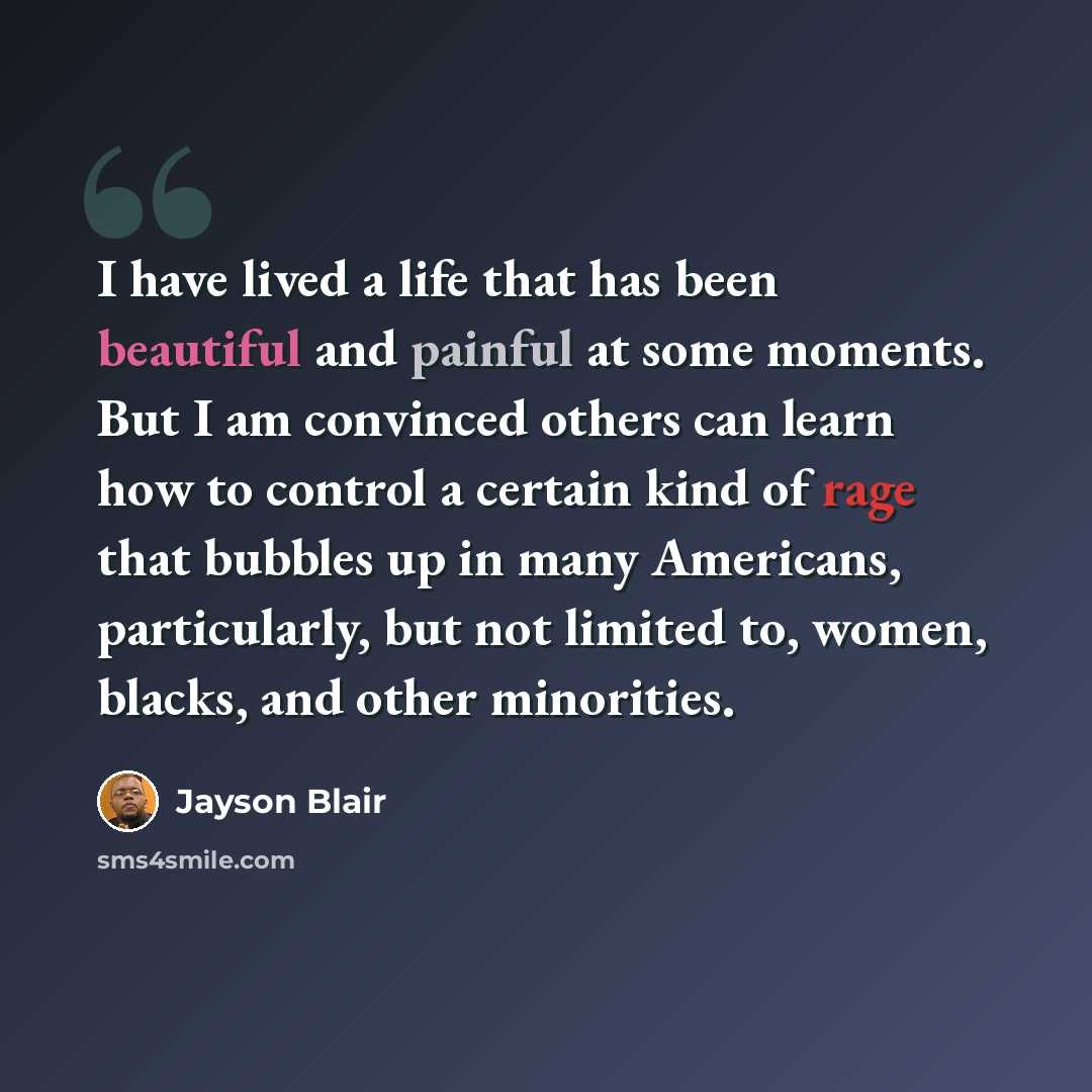 “I have lived a life that has been beautiful and painful at some moments. But I am convinced others can learn how to control a certain kind of rage that bubbles up in many Americans, particularly, but not limited to, women, blacks, and other minorities.” quote by Jayson Blair
