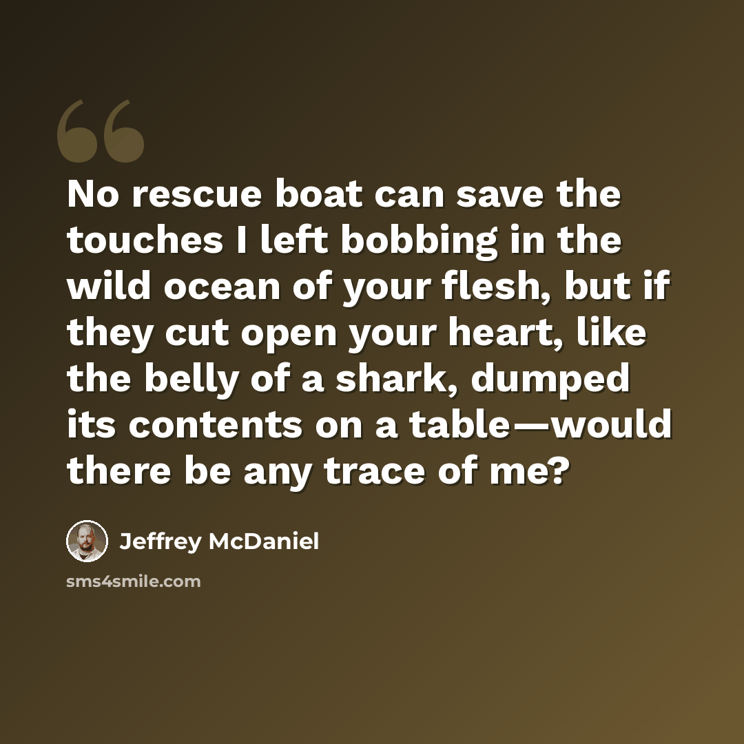 “No rescue boat can save the touches I left bobbing in the wild ocean of your flesh, but if they cut open your heart, like the belly of a shark, dumped its contents on a table—would there be any trace of me?” quote by Jeffrey McDaniel