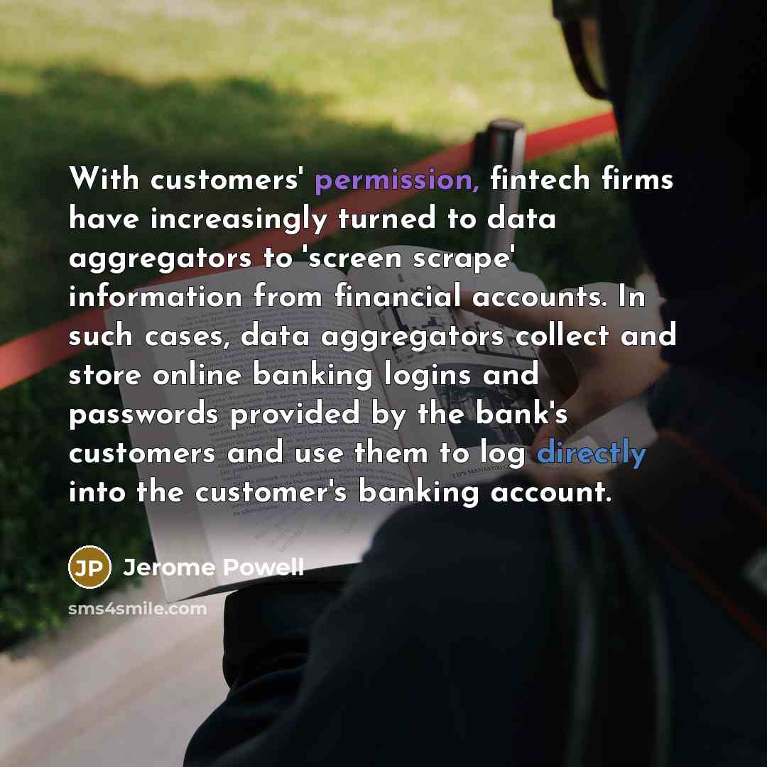 “With customers' permission, fintech firms have increasingly turned to data aggregators to 'screen scrape' information from financial accounts. In such cases, data aggregators collect and store online banking logins and passwords provided by the bank's customers and use them to log directly into…” quote by Jerome Powell