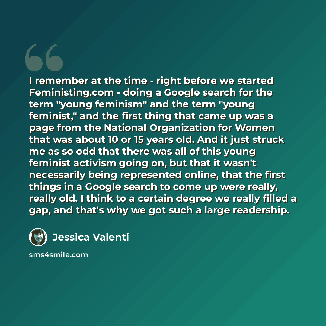 “I remember at the time - right before we started Feministing.com - doing a Google search for the term "young feminism" and the term "young feminist," and the first thing that came up was a page from the National Organization for Women that was about 10 or 15 years old. And it just struck me as so…” quote by Jessica Valenti