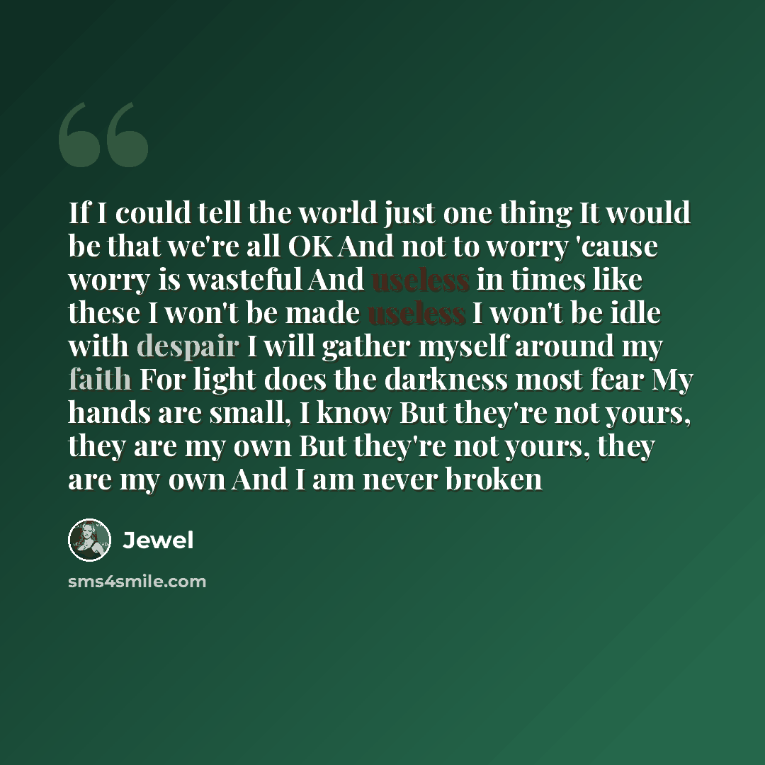 “If I could tell the world just one thing It would be that we're all OK And not to worry 'cause worry is wasteful And useless in times like these I won't be made useless I won't be idle with despair I will gather myself around my faith For light does the darkness most fear My hands are small, I…” quote by Jewel