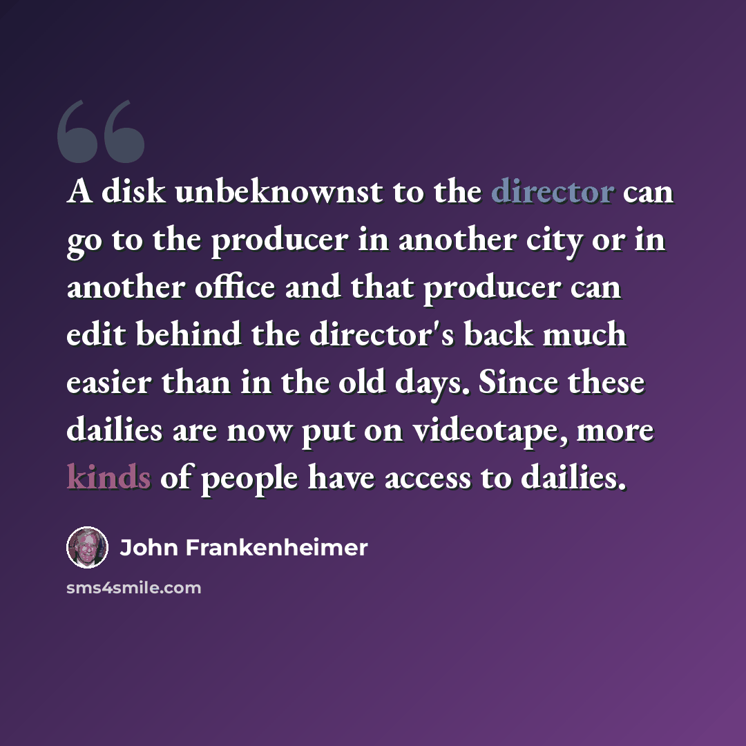 “A disk unbeknownst to the director can go to the producer in another city or in another office and that producer can edit behind the director's back much easier than in the old days. Since these dailies are now put on videotape, more kinds of people have access to dailies.” quote by John Frankenheimer