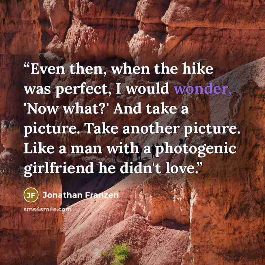 “Even then, when the hike was perfect, I would wonder, 'Now what?' And take a picture. Take another picture. Like a man with a photogenic girlfriend he didn't love.” quote by Jonathan Franzen