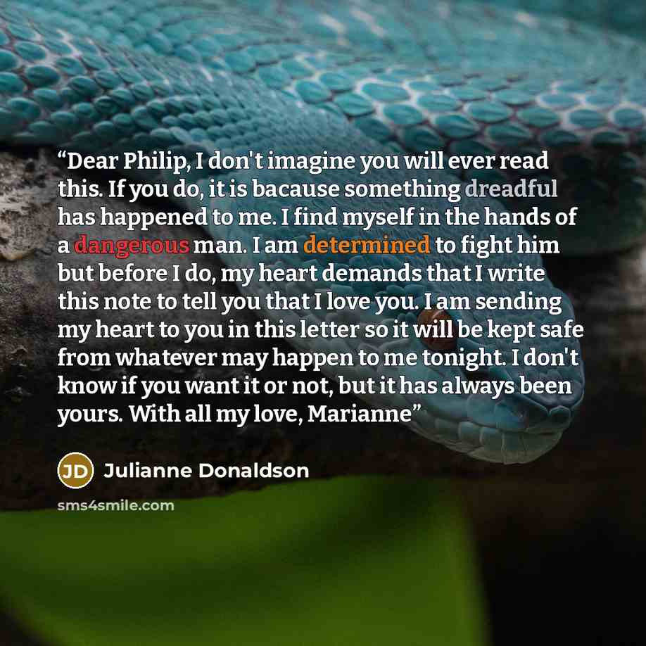 “Dear Philip, I don't imagine you will ever read this. If you do, it is bacause something dreadful has happened to me. I find myself in the hands of a dangerous man. I am determined to fight him but before I do, my heart demands that I write this note to tell you that I love you. I am sending my…” quote by Julianne Donaldson