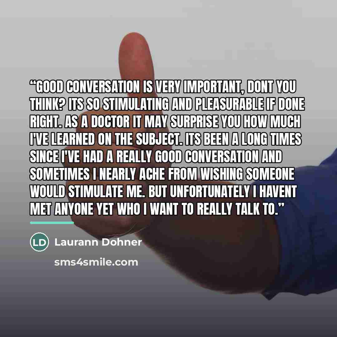 “Good conversation is very important, dont you think? Its so stimulating and pleasurable if done right. As a doctor it may surprise you how much I've learned on the subject. Its been a long times since I've had a really good conversation and sometimes I nearly ache from wishing someone would…” quote by Laurann Dohner