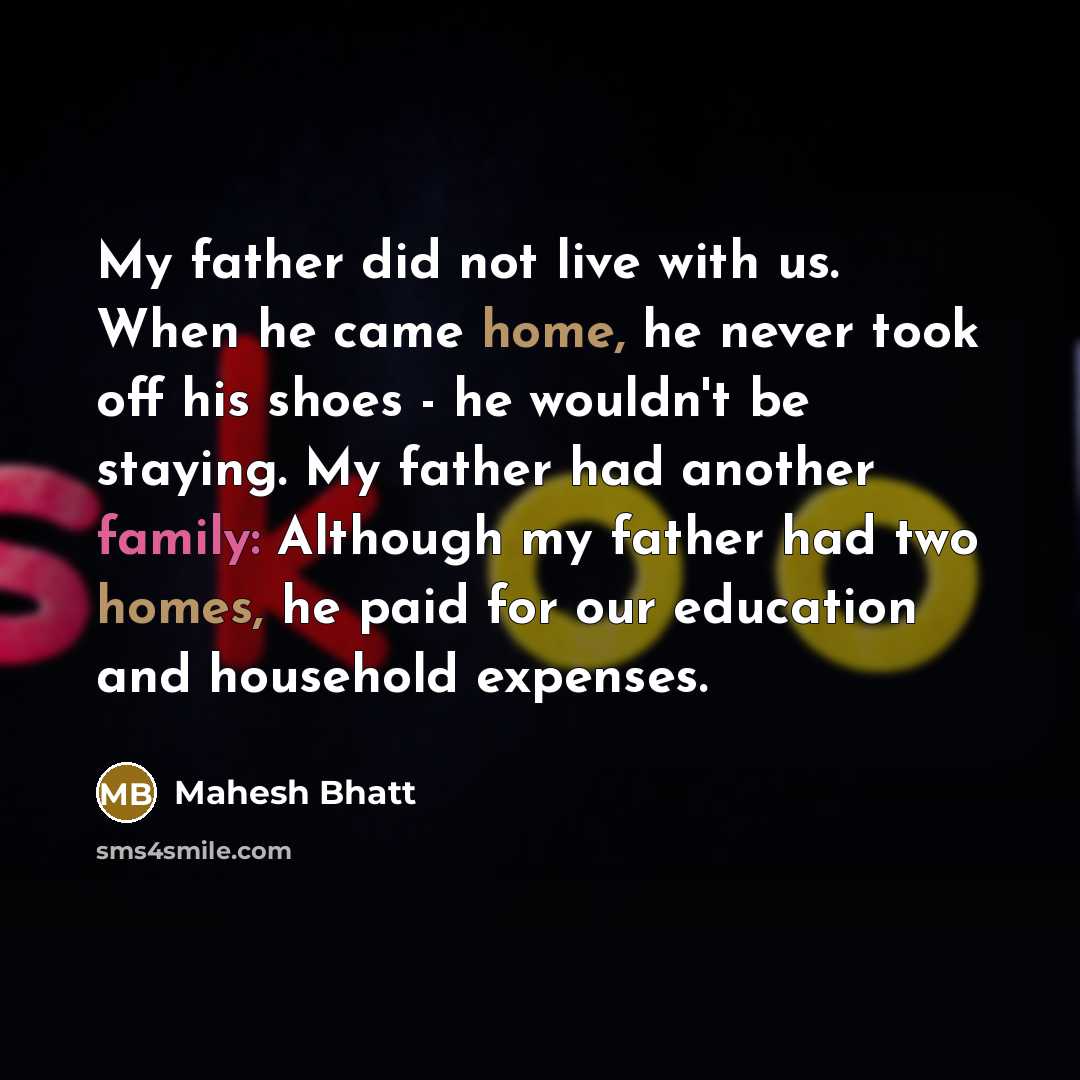 “My father did not live with us. When he came home, he never took off his shoes - he wouldn't be staying. My father had another family: Although my father had two homes, he paid for our education and household expenses.” quote by Mahesh Bhatt