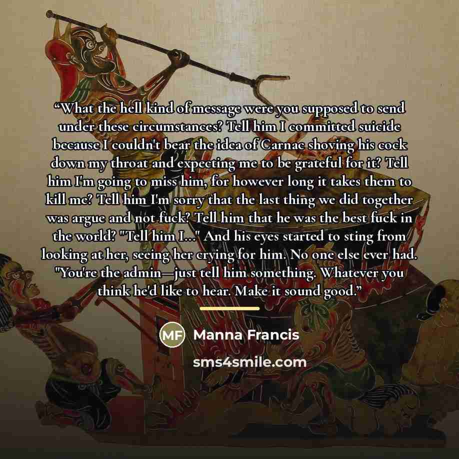 “What the hell kind of message were you supposed to send under these circumstances? Tell him I committed suicide because I couldn't bear the idea of Carnac shoving his cock down my throat and expecting me to be grateful for it? Tell him I'm going to miss him, for however long it takes them to kill…” quote by Manna Francis