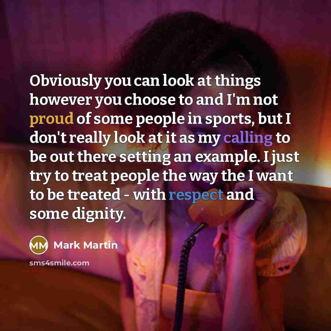 “Obviously you can look at things however you choose to and I'm not proud of some people in sports, but I don't really look at it as my calling to be out there setting an example. I just try to treat people the way the I want to be treated - with respect and some dignity.” quote by Mark Martin
