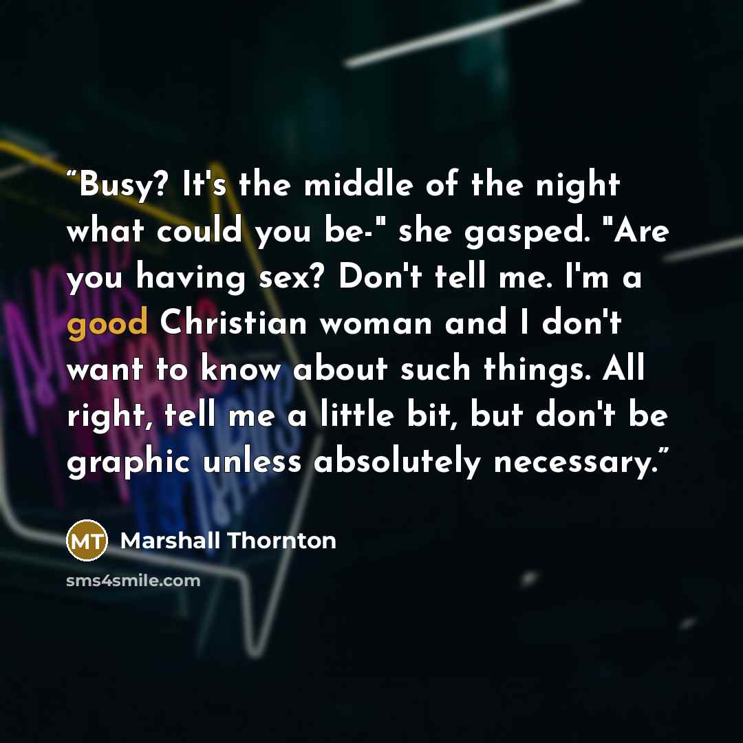 “Busy? It's the middle of the night what could you be-" she gasped. "Are you having sex? Don't tell me. I'm a good Christian woman and I don't want to know about such things. All right, tell me a little bit, but don't be graphic unless absolutely necessary.” quote by Marshall Thornton