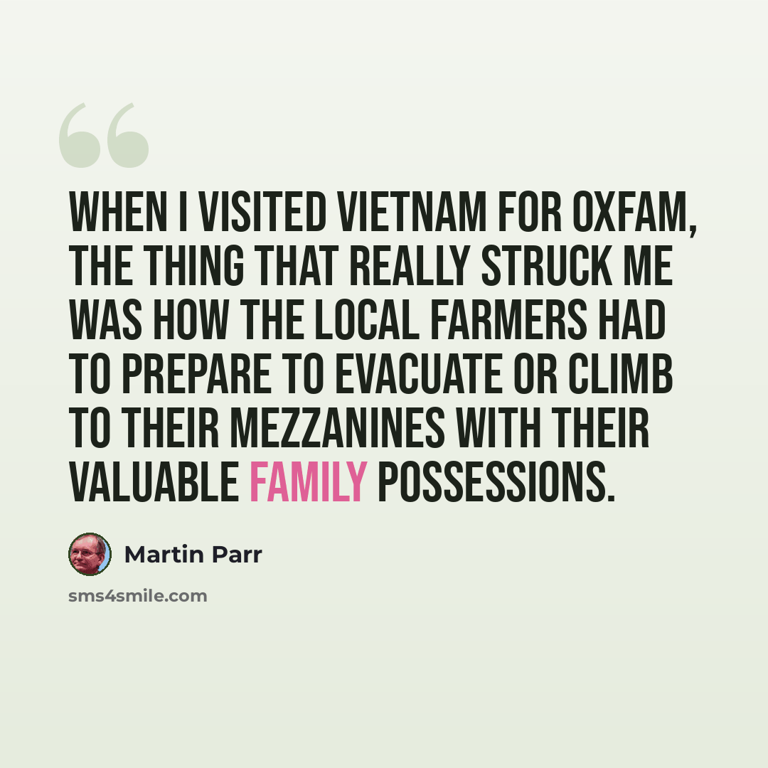 “When I visited Vietnam for Oxfam, the thing that really struck me was how the local farmers had to prepare to evacuate or climb to their mezzanines with their valuable family possessions.” quote by Martin Parr