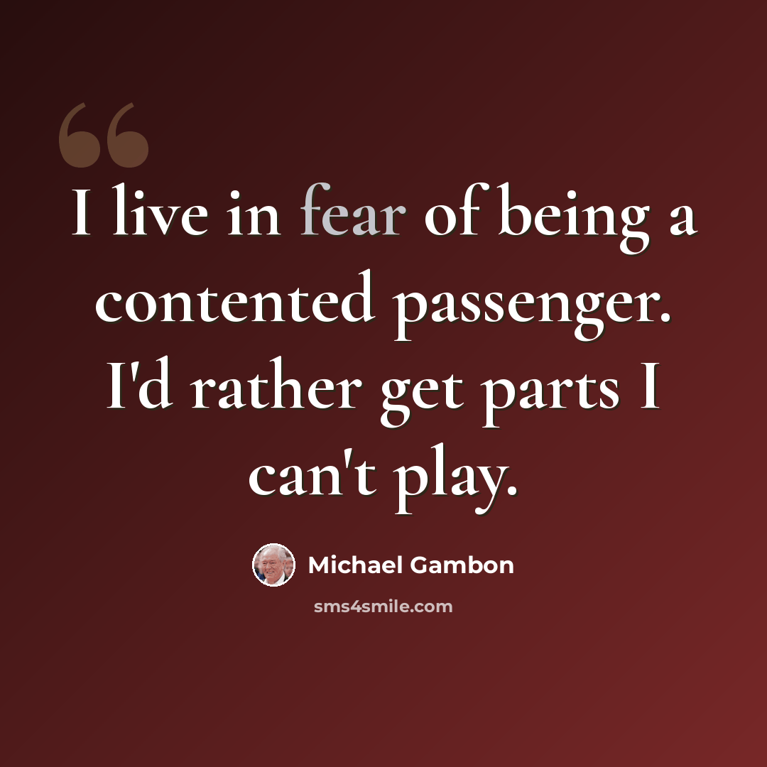 “I live in fear of being a contented passenger. I'd rather get parts I can't play.” quote by Michael Gambon