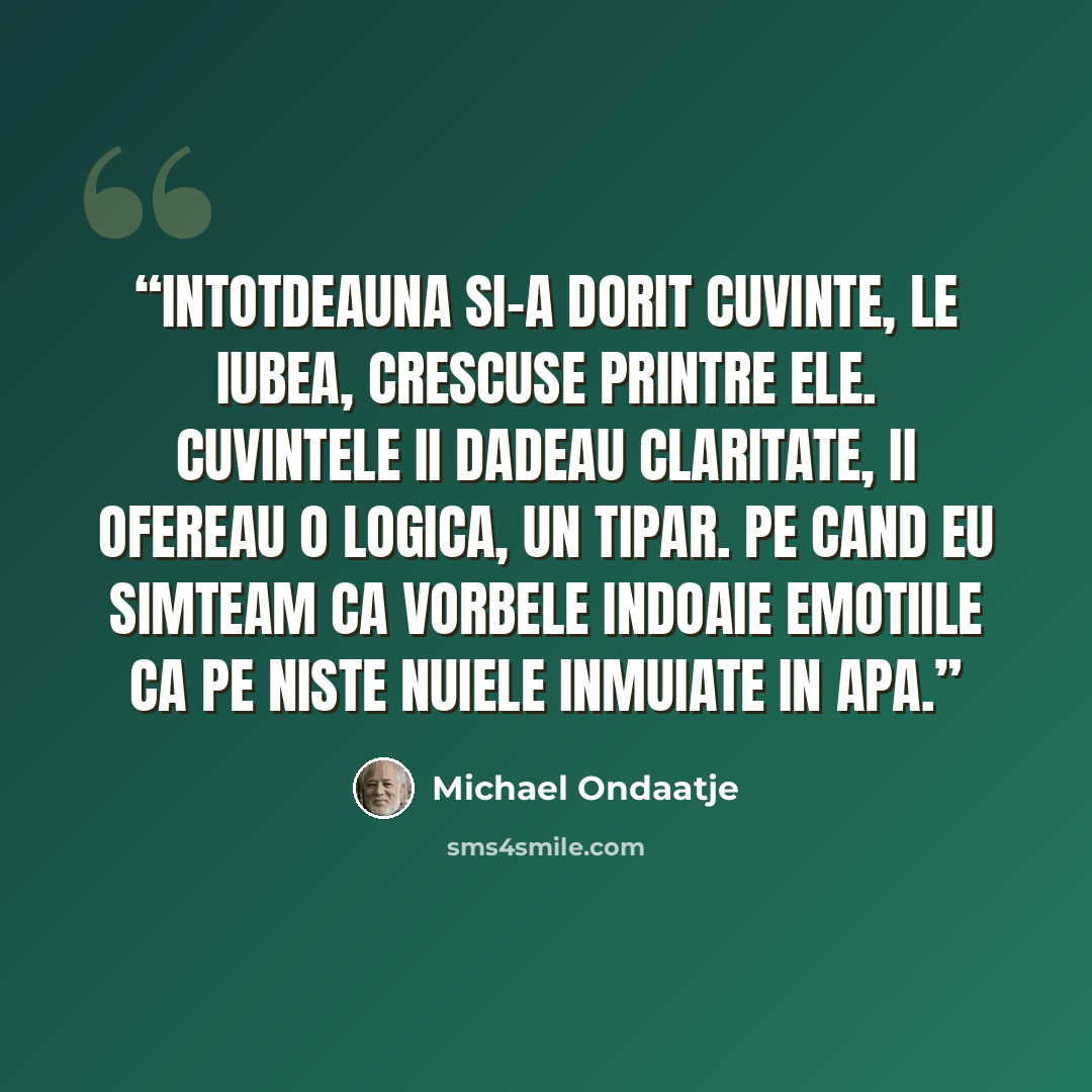 “Intotdeauna si-a dorit cuvinte, le iubea, crescuse printre ele. Cuvintele ii dadeau claritate, ii ofereau o logica, un tipar. Pe cand eu simteam ca vorbele indoaie emotiile ca pe niste nuiele inmuiate in apa.” quote by Michael Ondaatje