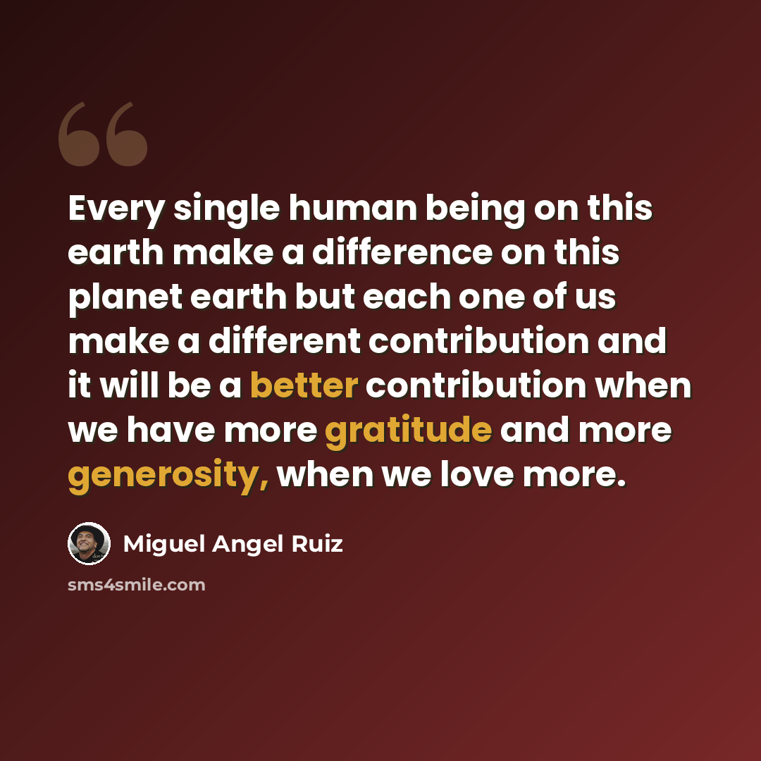 “Every single human being on this earth make a difference on this planet earth but each one of us make a different contribution and it will be a better contribution when we have more gratitude and more generosity, when we love more.” quote by Miguel Angel Ruiz