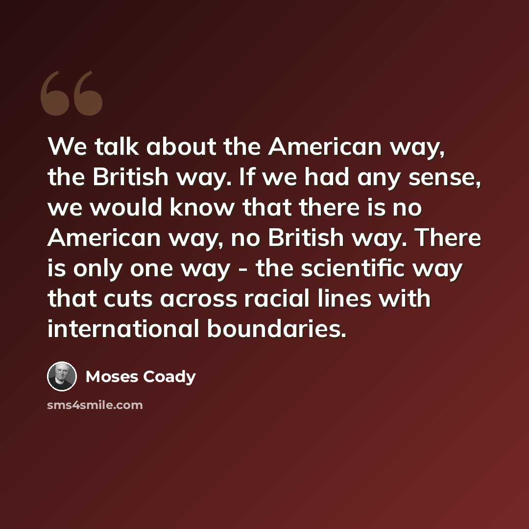 “We talk about the American way, the British way. If we had any sense, we would know that there is no American way, no British way. There is only one way - the scientific way that cuts across racial lines with international boundaries.” quote by Moses Coady