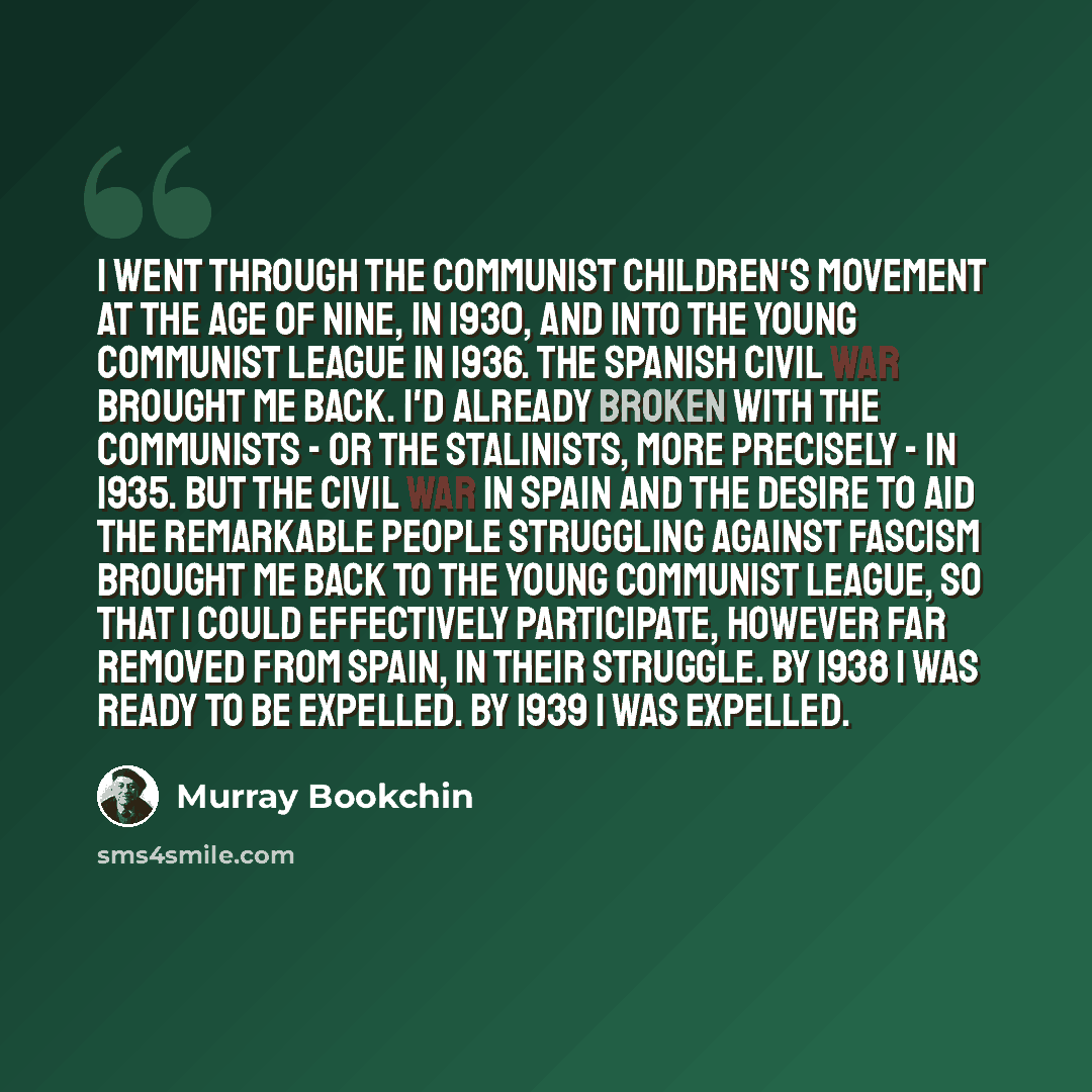 “I went through the communist children's movement at the age of nine, in 1930, and into the Young Communist League in 1936. The Spanish civil war brought me back. I'd already broken with the communists - or the Stalinists, more precisely - in 1935. But the civil war in Spain and the desire to aid…” quote by Murray Bookchin