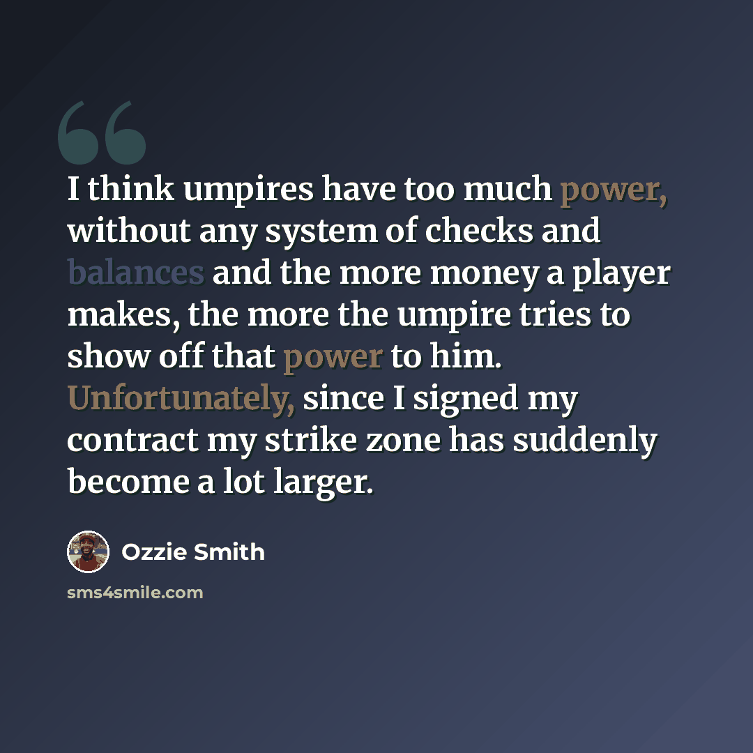 “I think umpires have too much power, without any system of checks and balances and the more money a player makes, the more the umpire tries to show off that power to him. Unfortunately, since I signed my contract my strike zone has suddenly become a lot larger.” quote by Ozzie Smith