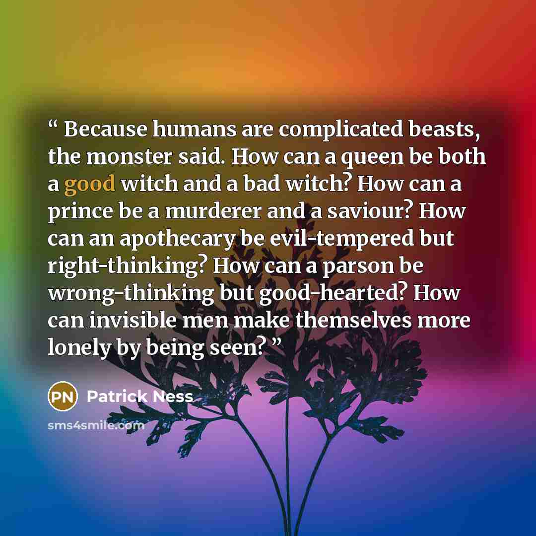 “Because humans are complicated beasts, the monster said. How can a queen be both a good witch and a bad witch? How can a prince be a murderer and a saviour? How can an apothecary be evil-tempered but right-thinking? How can a parson be wrong-thinking but good-hearted? How can invisible men make…” quote by Patrick Ness