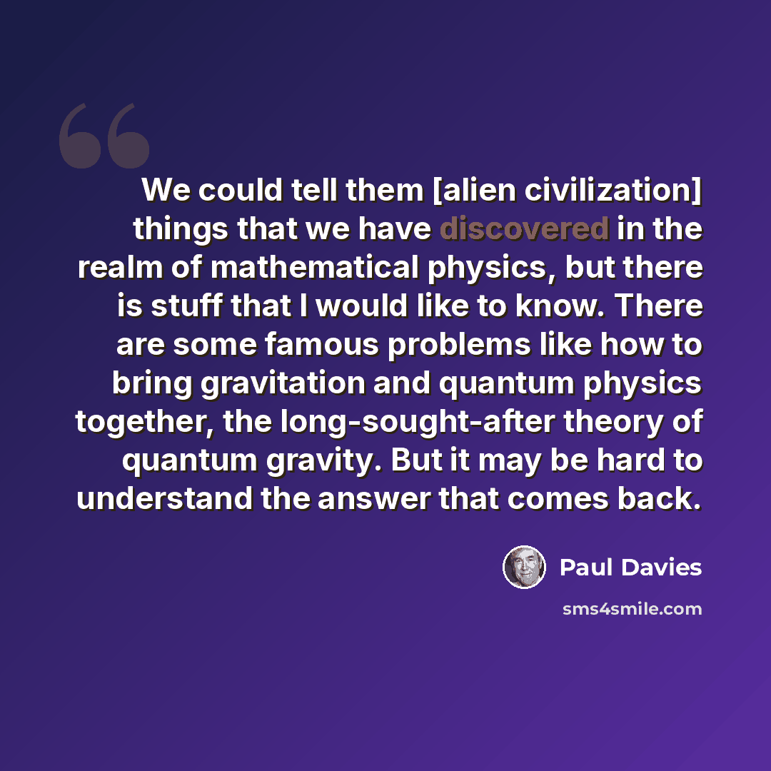 “We could tell them [alien civilization] things that we have discovered in the realm of mathematical physics, but there is stuff that I would like to know. There are some famous problems like how to bring gravitation and quantum physics together, the long-sought-after theory of quantum gravity. But…” quote by Paul Davies