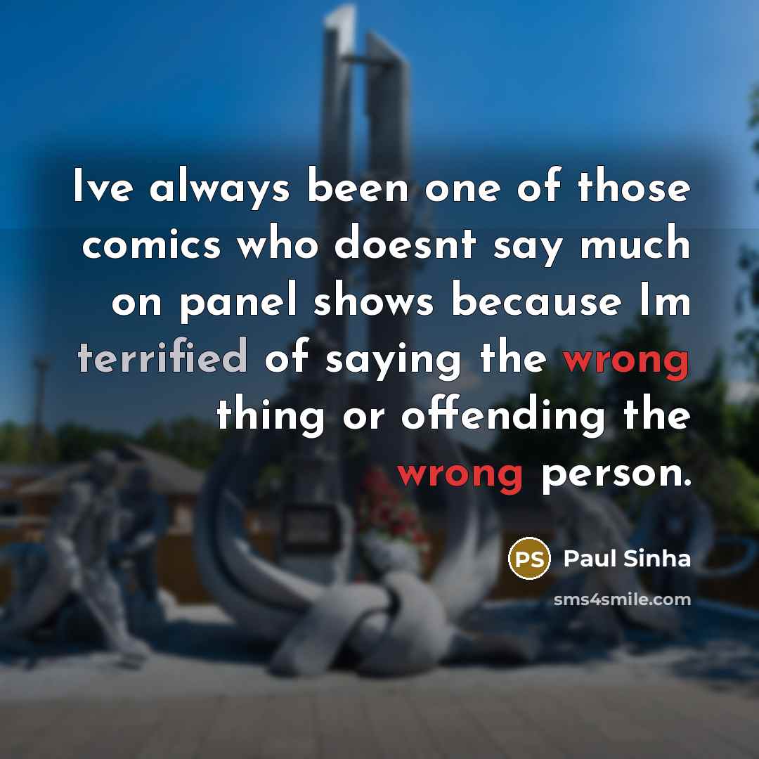 “Ive always been one of those comics who doesnt say much on panel shows because Im terrified of saying the wrong thing or offending the wrong person.” quote by Paul Sinha
