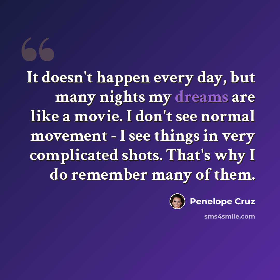 “It doesn't happen every day, but many nights my dreams are like a movie. I don't see normal movement - I see things in very complicated shots. That's why I do remember many of them.” quote by Penelope Cruz
