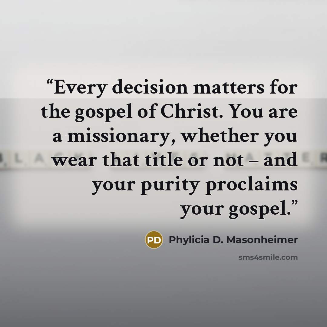 “Every decision matters for the gospel of Christ. You are a missionary, whether you wear that title or not – and your purity proclaims your gospel.” quote by Phylicia D. Masonheimer