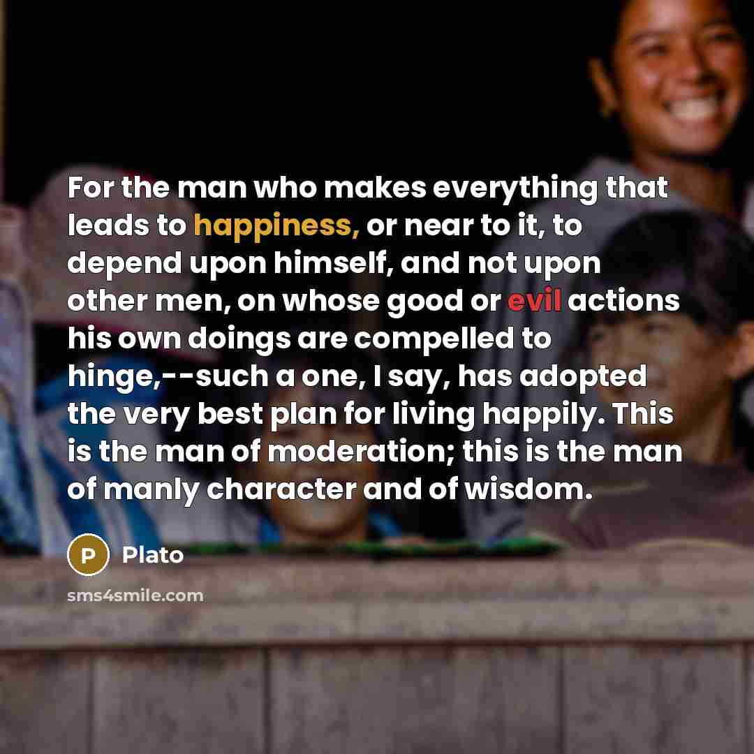 “For the man who makes everything that leads to happiness, or near to it, to depend upon himself, and not upon other men, on whose good or evil actions his own doings are compelled to hinge,--such a one, I say, has adopted the very best plan for living happily. This is the man of moderation; this…” quote by Plato